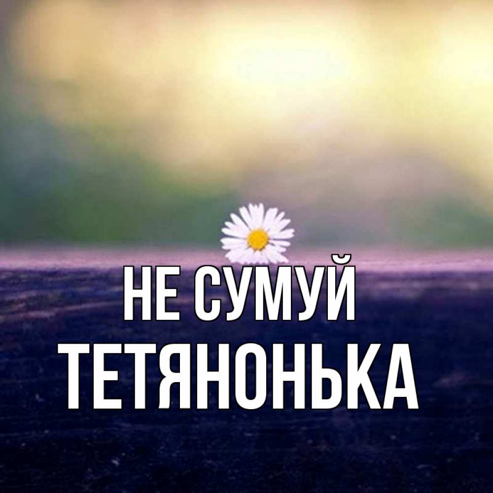 Открытка на каждый день з підписом, Тетянонька Не сумуй красота Прикольна листівка з побажанням онлайн скачати безкоштовно 