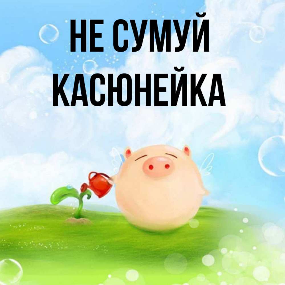 Открытка на каждый день з підписом, Касюнейка Не сумуй поливает цветок порося Прикольна листівка з побажанням онлайн скачати безкоштовно 