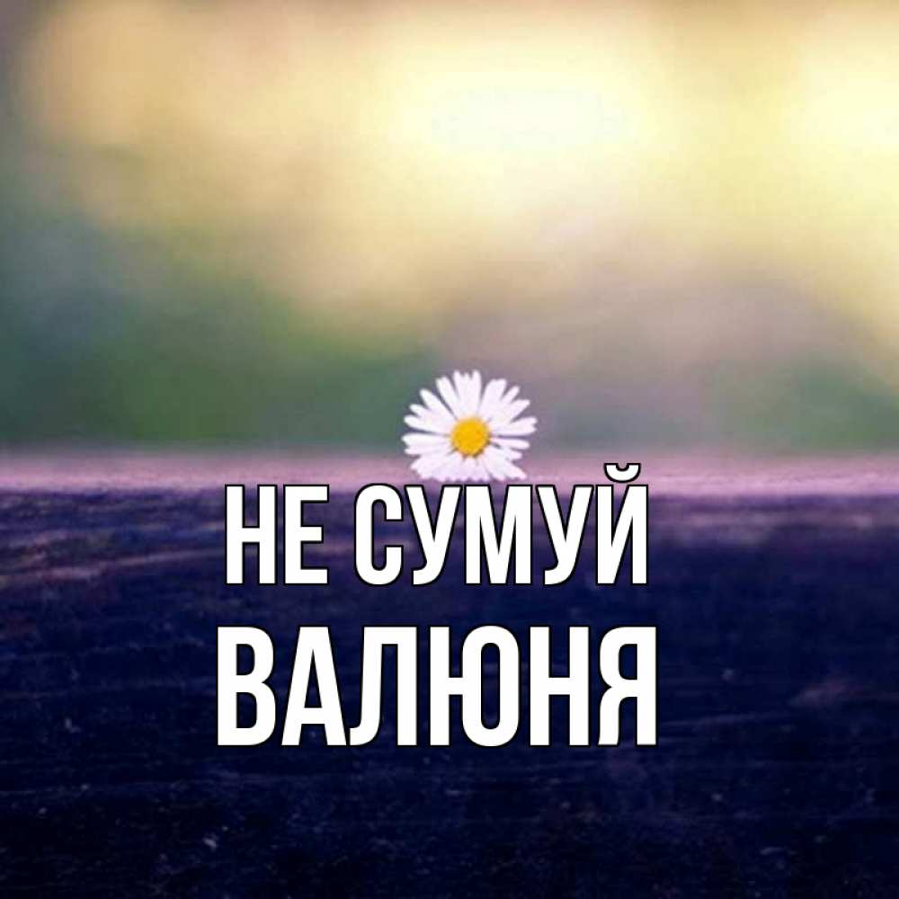 Открытка на каждый день з підписом, Валюня Не сумуй красота Прикольна листівка з побажанням онлайн скачати безкоштовно 