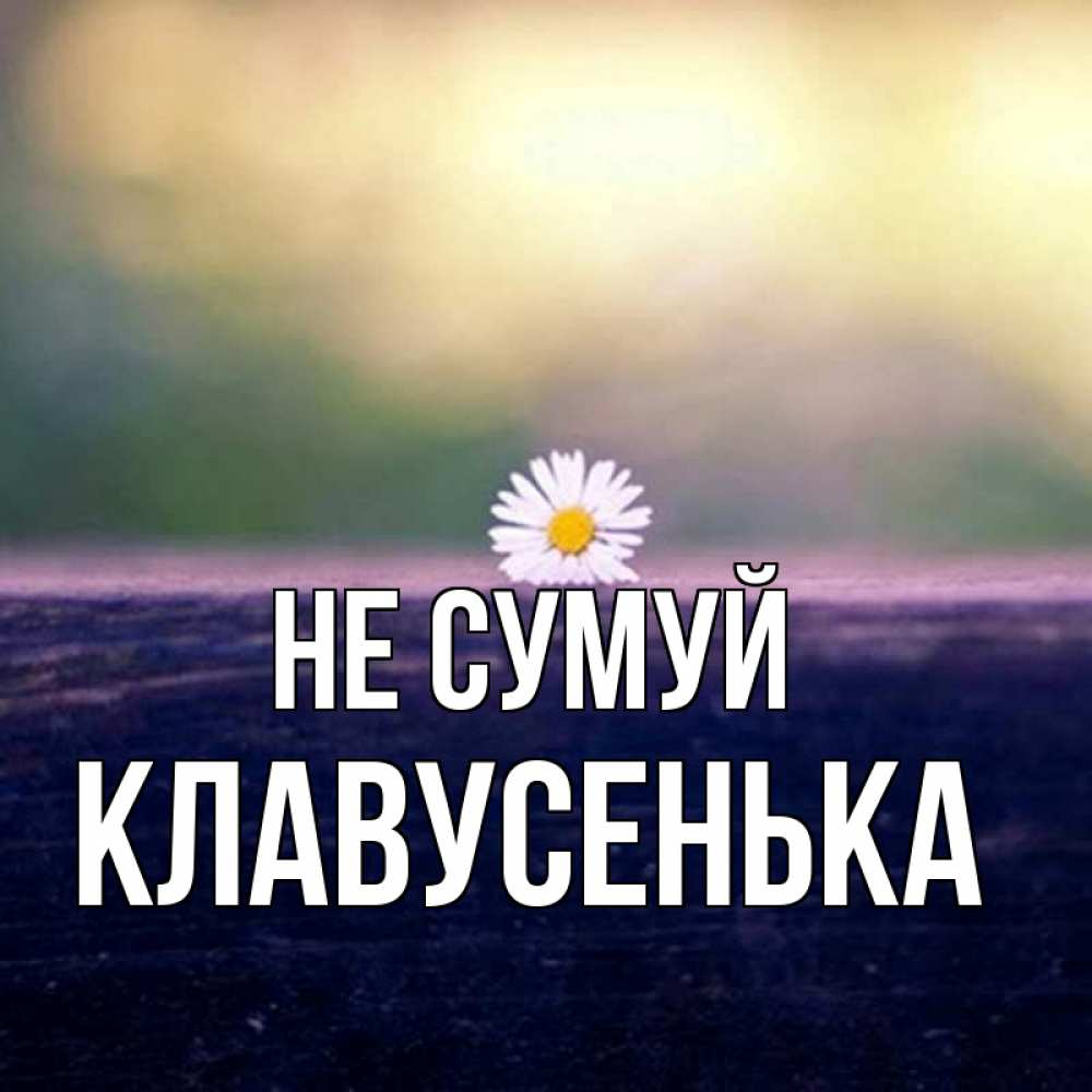 Открытка на каждый день з підписом, Клавусенька Не сумуй красота Прикольна листівка з побажанням онлайн скачати безкоштовно 