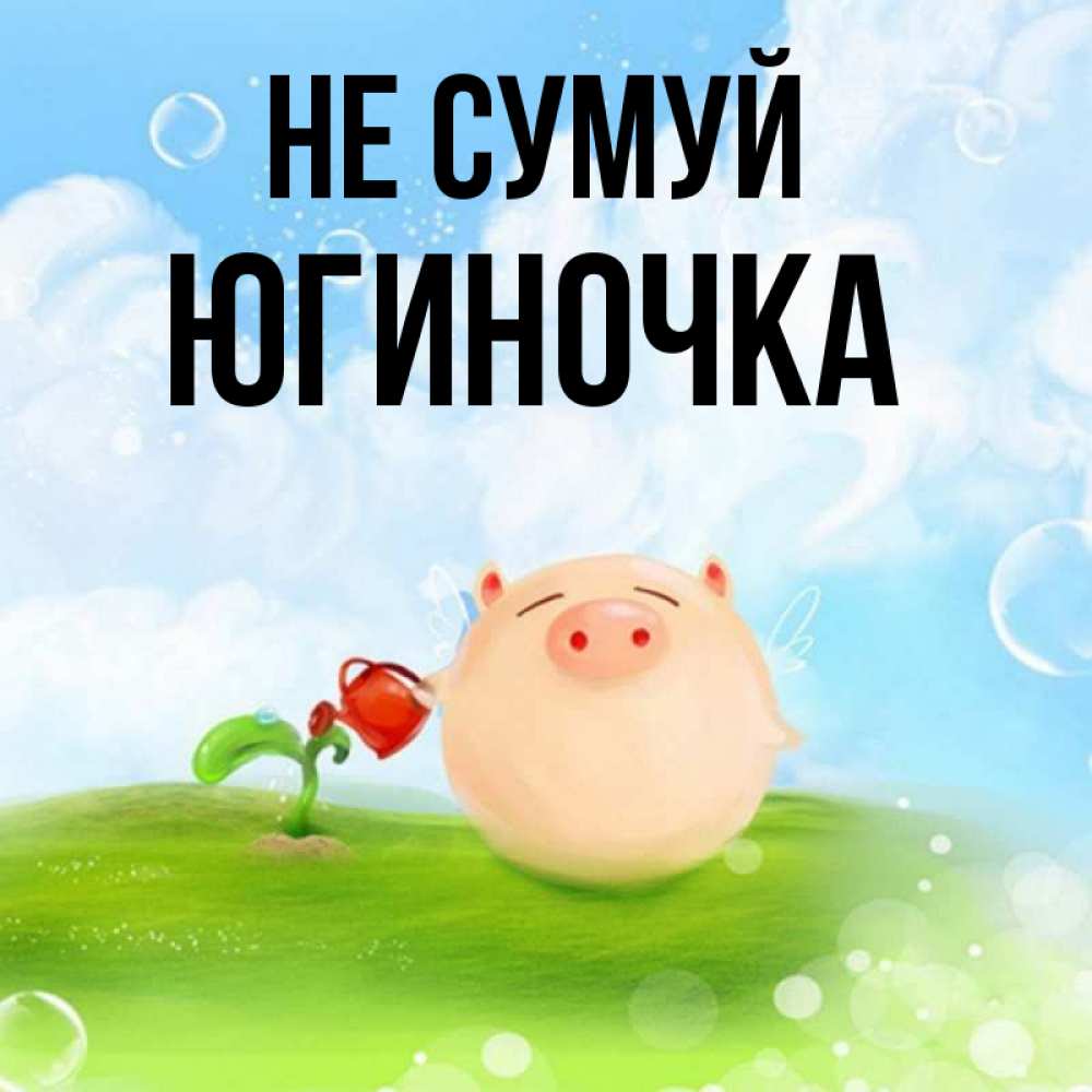 Открытка на каждый день з підписом, Югиночка Не сумуй поливает цветок порося Прикольна листівка з побажанням онлайн скачати безкоштовно 