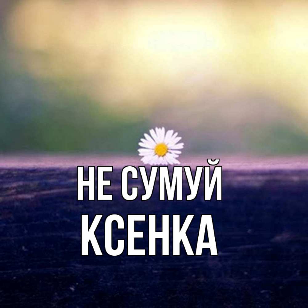 Открытка на каждый день з підписом, Ксенка Не сумуй красота Прикольна листівка з побажанням онлайн скачати безкоштовно 