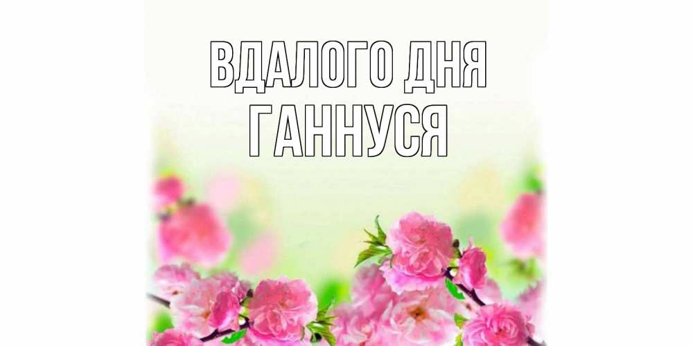 Открытка на каждый день з підписом, Ганнуся Вдалого дня цветы Прикольна листівка з побажанням онлайн скачати безкоштовно 