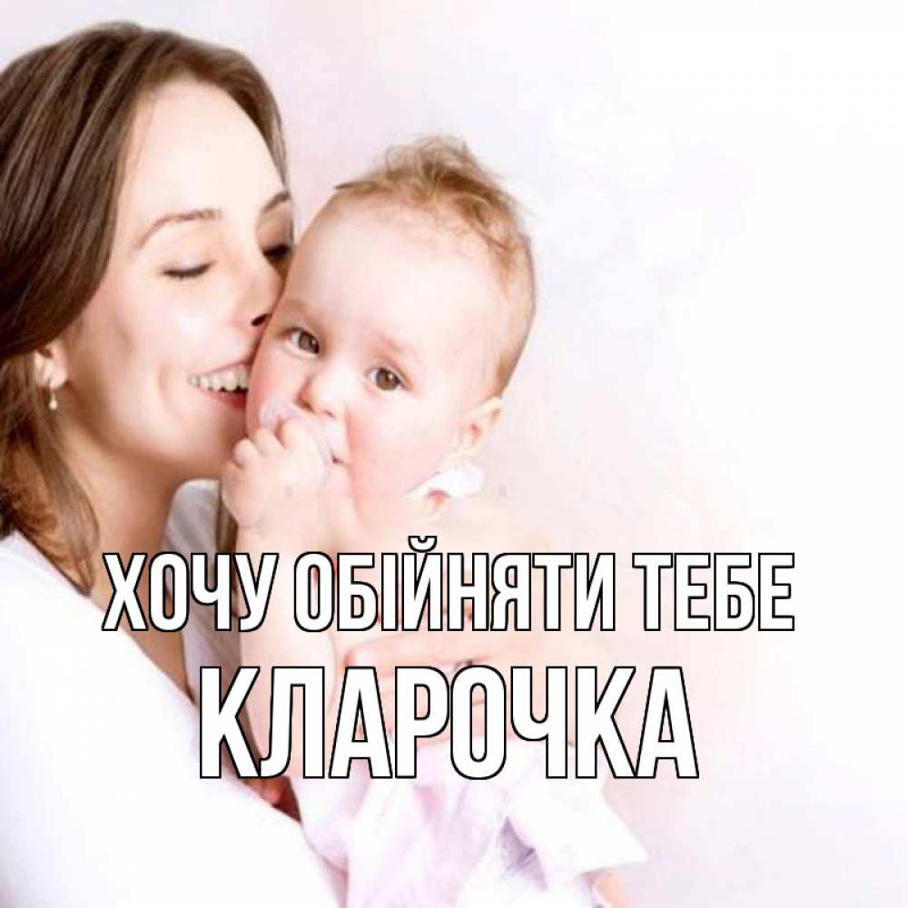 Открытка на каждый день з підписом, Кларочка Хочу обійняти тебе фото счастливой мамы и ребенка Прикольна листівка з побажанням онлайн скачати безкоштовно 