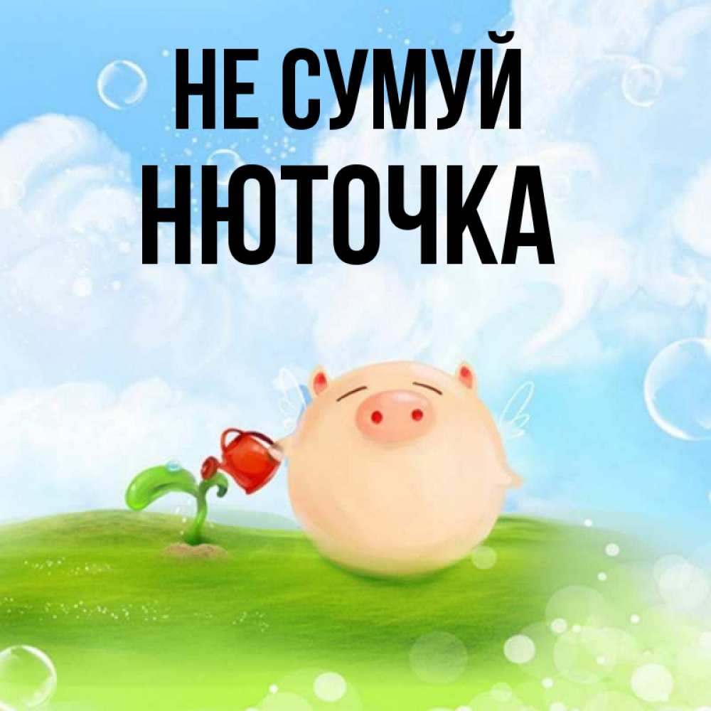 Открытка на каждый день з підписом, Нюточка Не сумуй поливает цветок порося Прикольна листівка з побажанням онлайн скачати безкоштовно 