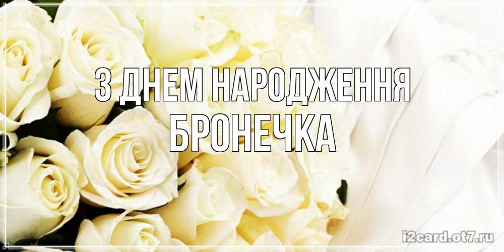 Открытка на каждый день з підписом, Бронечка З Днем народження белые розы в букете Прикольна листівка з побажанням онлайн скачати безкоштовно 