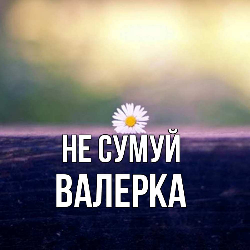 Открытка на каждый день з підписом, Валерка Не сумуй красота Прикольна листівка з побажанням онлайн скачати безкоштовно 
