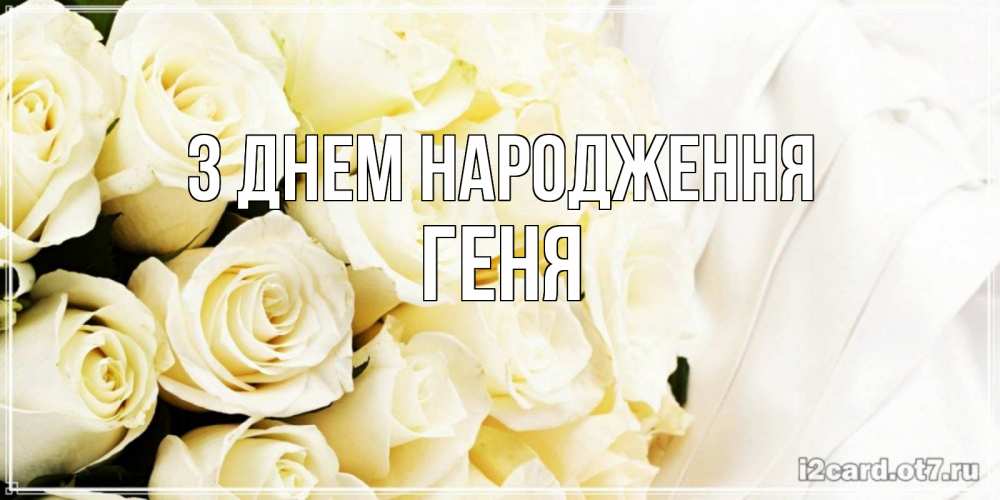Открытка на каждый день з підписом, Геня З Днем народження белые розы в букете Прикольна листівка з побажанням онлайн скачати безкоштовно 