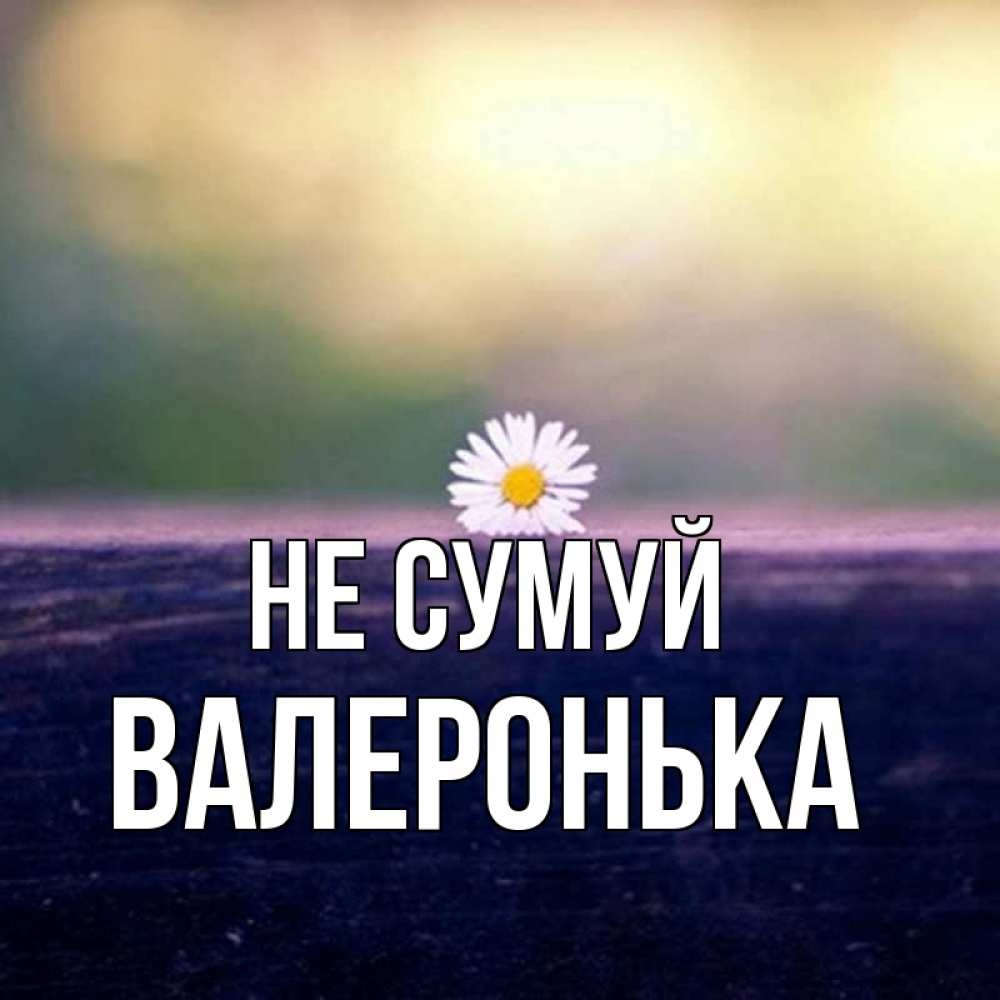 Открытка на каждый день з підписом, Валеронька Не сумуй красота Прикольна листівка з побажанням онлайн скачати безкоштовно 