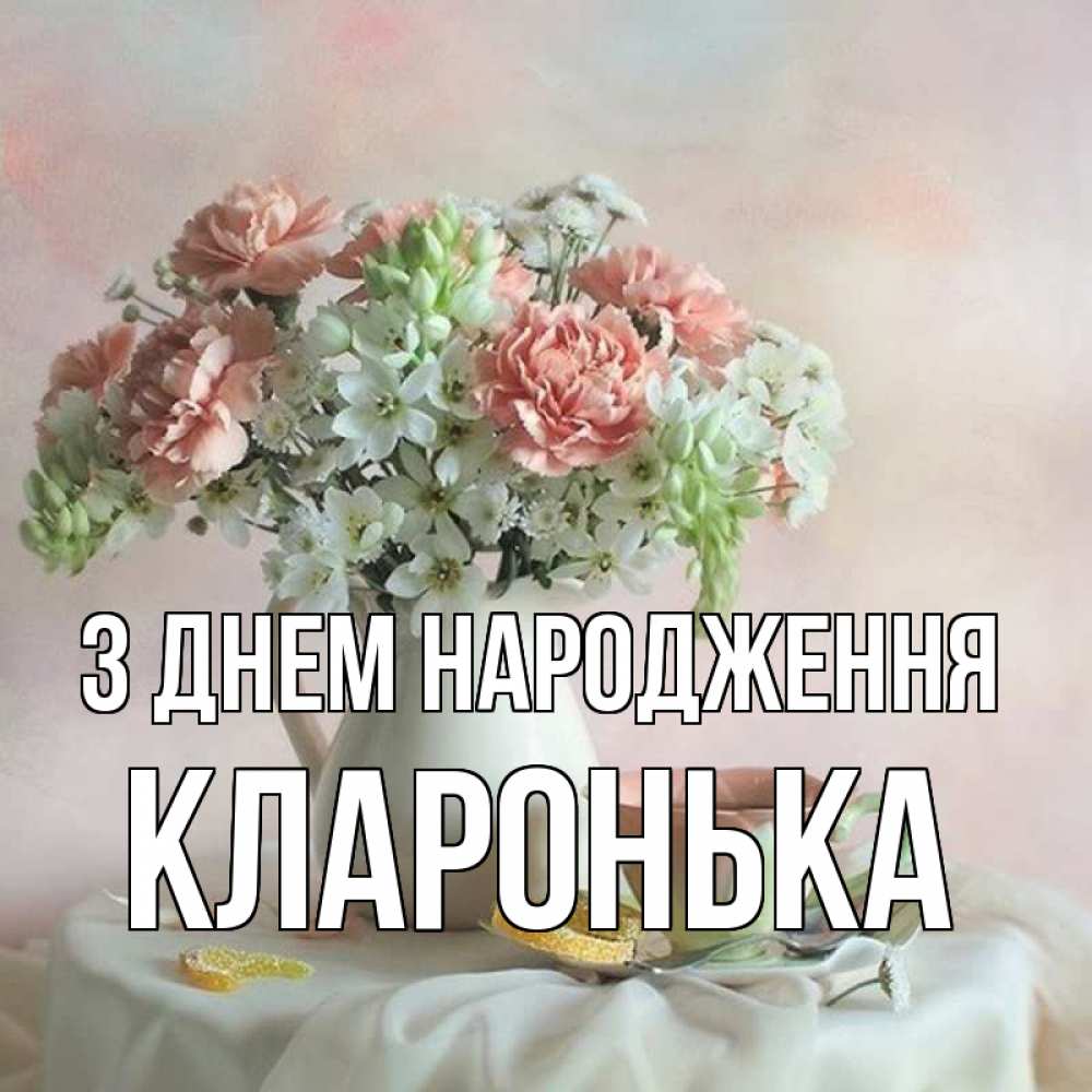 Открытка на каждый день з підписом, Кларонька З Днем народження с цветами Прикольна листівка з побажанням онлайн скачати безкоштовно 