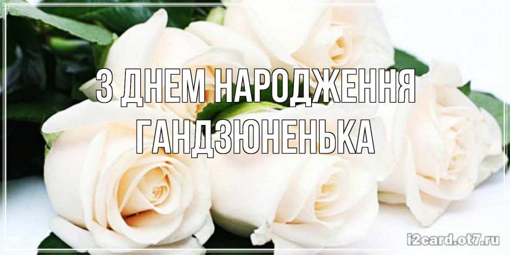 Открытка на каждый день з підписом, Гандзюненька З Днем народження открытка с красивыми белыми розами для родных Прикольна листівка з побажанням онлайн скачати безкоштовно 