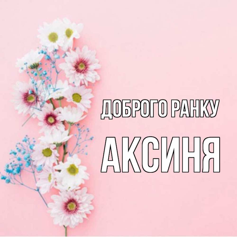 Открытка на каждый день з підписом, Аксиня Доброго ранку цветы с подписью Прикольна листівка з побажанням онлайн скачати безкоштовно 