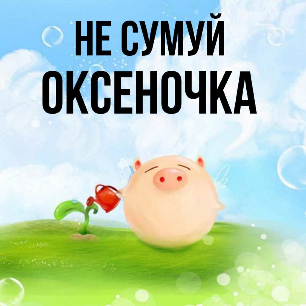 Открытка на каждый день з підписом, Оксеночка Не сумуй поливает цветок порося Прикольна листівка з побажанням онлайн скачати безкоштовно 