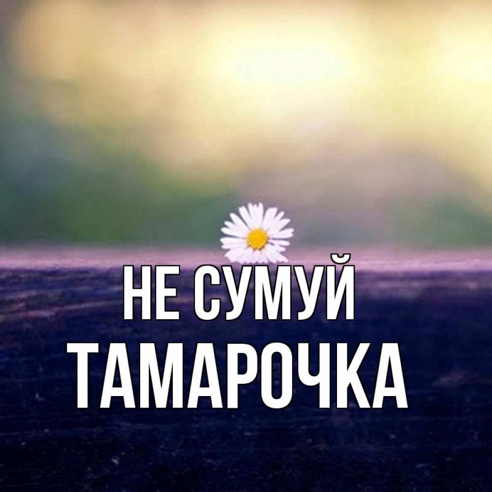 Открытка на каждый день з підписом, Тамарочка Не сумуй красота Прикольна листівка з побажанням онлайн скачати безкоштовно 