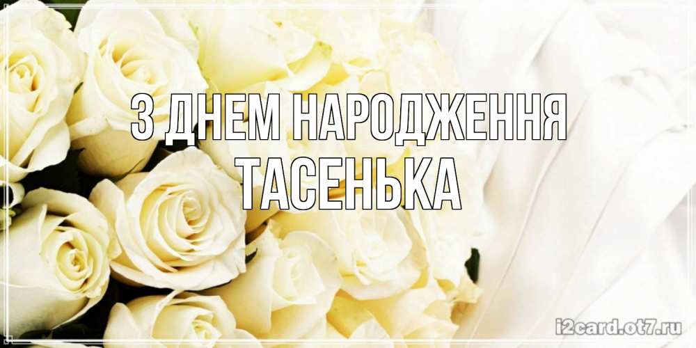 Открытка на каждый день з підписом, Тасенька З Днем народження белые розы в букете Прикольна листівка з побажанням онлайн скачати безкоштовно 