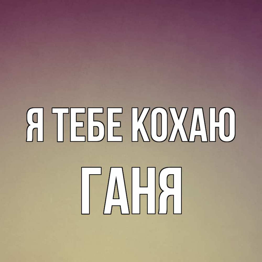 Открытка на каждый день з підписом, Ганя Я тебе кохаю для любимой Прикольна листівка з побажанням онлайн скачати безкоштовно 