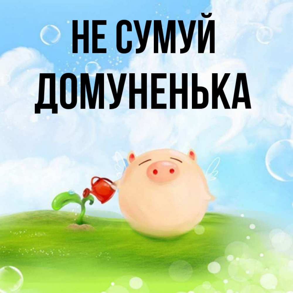 Открытка на каждый день з підписом, Домуненька Не сумуй поливает цветок порося Прикольна листівка з побажанням онлайн скачати безкоштовно 