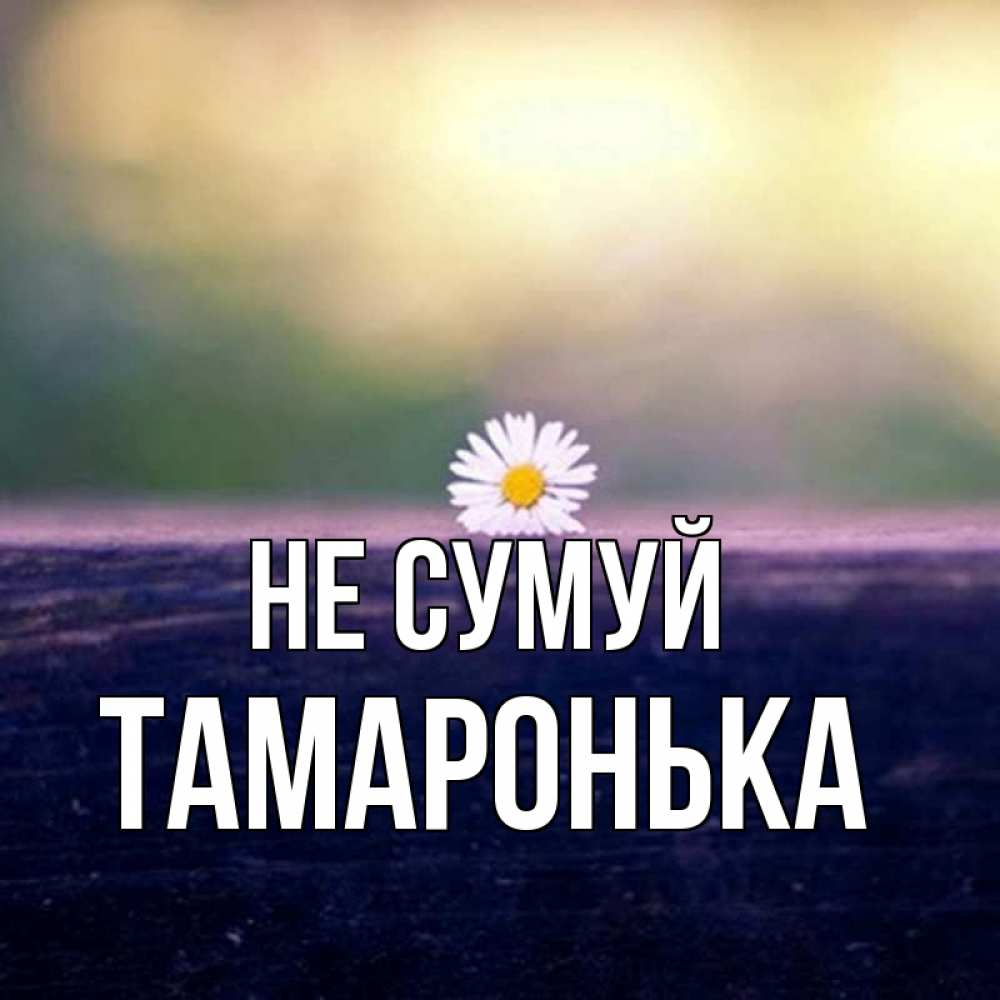 Открытка на каждый день з підписом, Тамаронька Не сумуй красота Прикольна листівка з побажанням онлайн скачати безкоштовно 