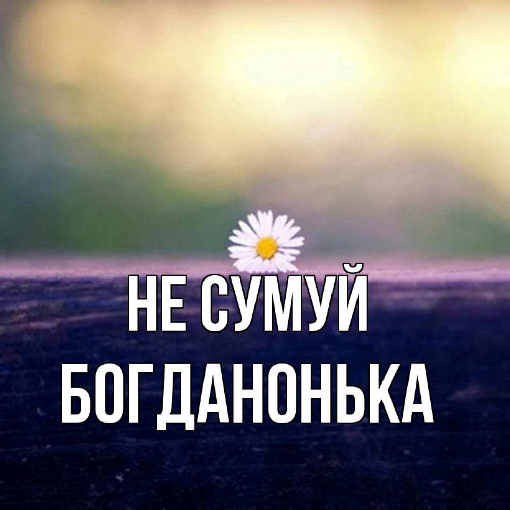 Открытка на каждый день з підписом, Богданонька Не сумуй красота Прикольна листівка з побажанням онлайн скачати безкоштовно 