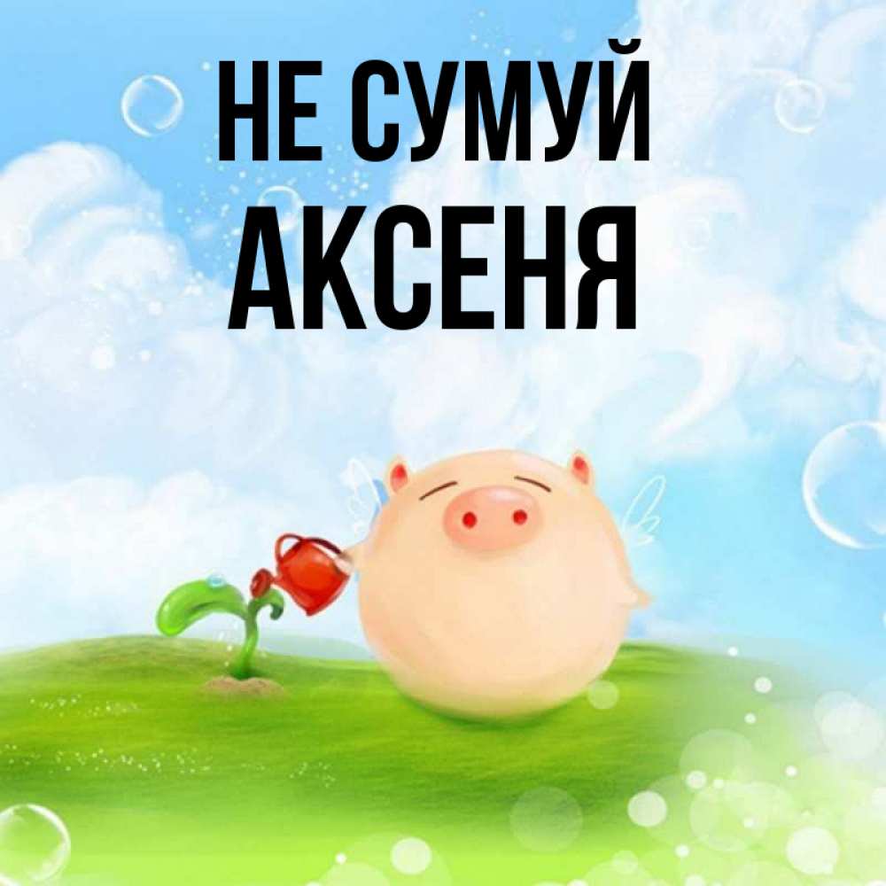 Открытка на каждый день з підписом, Аксеня Не сумуй поливает цветок порося Прикольна листівка з побажанням онлайн скачати безкоштовно 