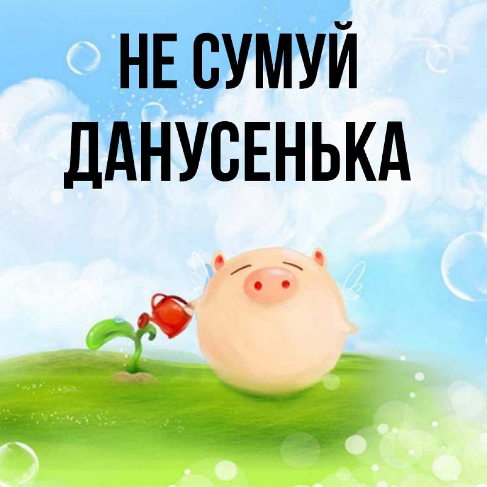 Открытка на каждый день з підписом, Данусенька Не сумуй поливает цветок порося Прикольна листівка з побажанням онлайн скачати безкоштовно 