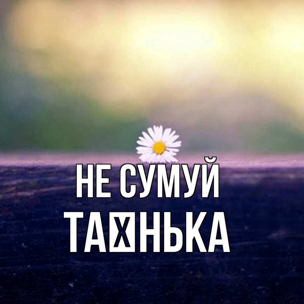 Открытка на каждый день з підписом, Таєнька Не сумуй красота Прикольна листівка з побажанням онлайн скачати безкоштовно 