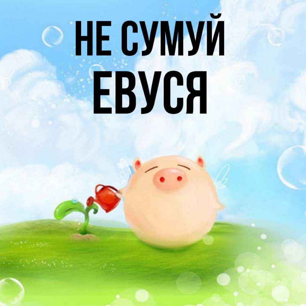 Открытка на каждый день з підписом, Евуся Не сумуй поливает цветок порося Прикольна листівка з побажанням онлайн скачати безкоштовно 