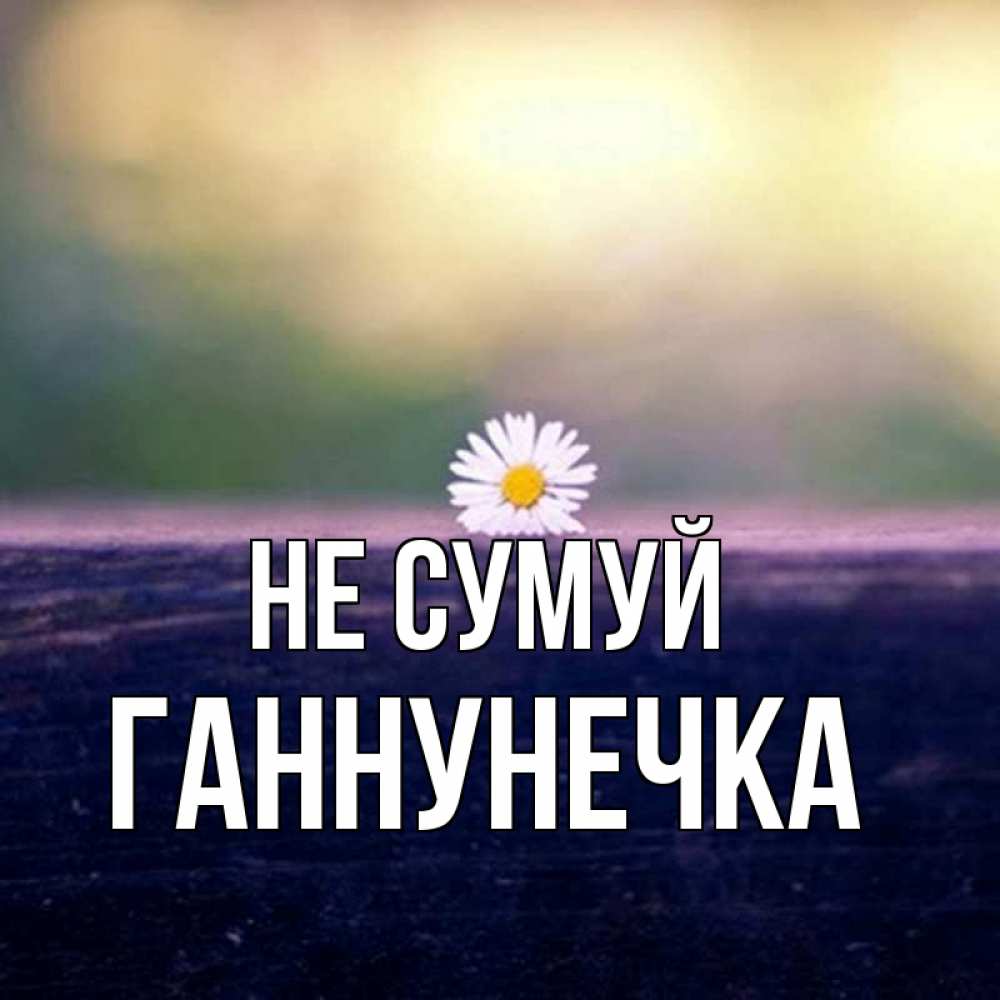 Открытка на каждый день з підписом, Ганнунечка Не сумуй красота Прикольна листівка з побажанням онлайн скачати безкоштовно 