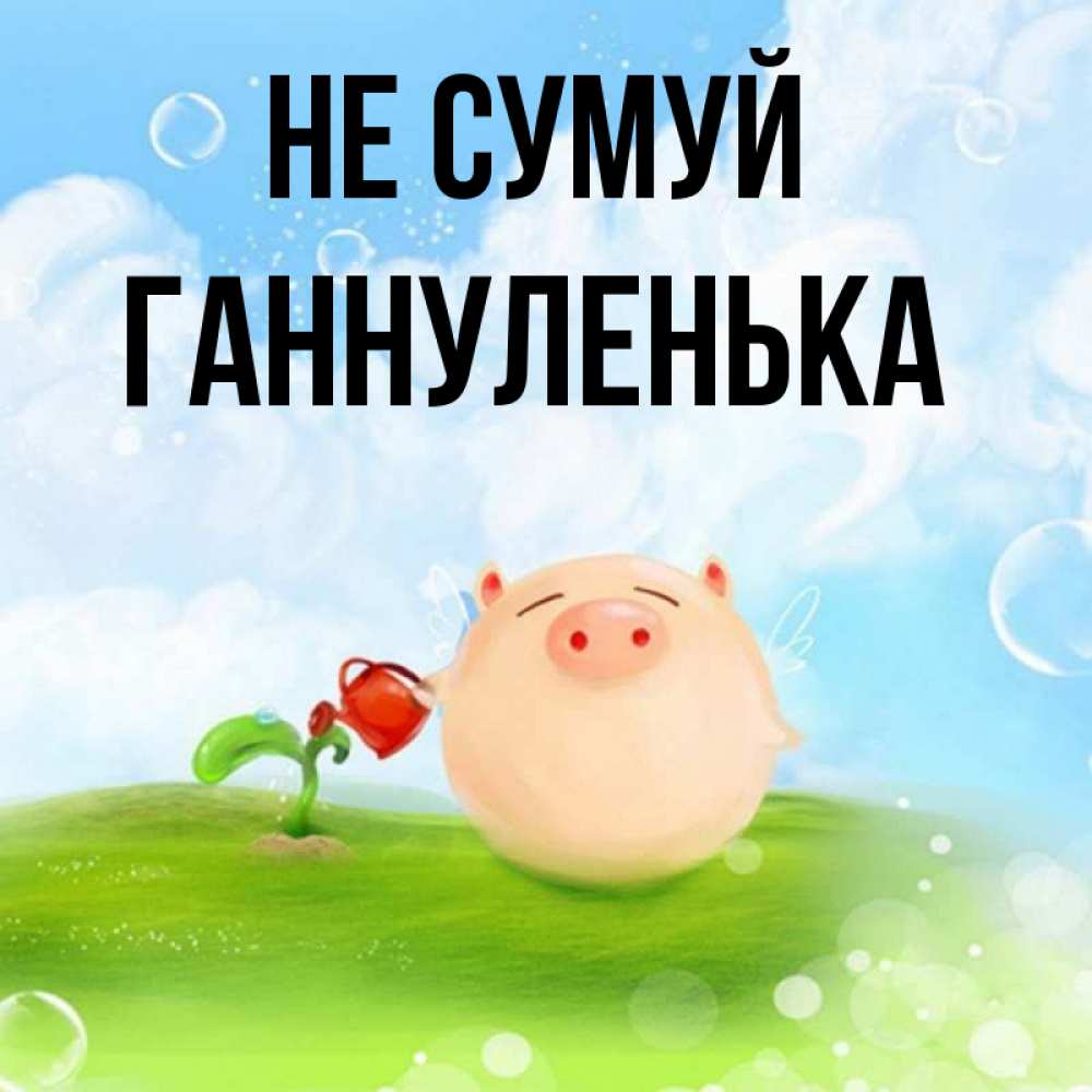 Открытка на каждый день з підписом, Ганнуленька Не сумуй поливает цветок порося Прикольна листівка з побажанням онлайн скачати безкоштовно 