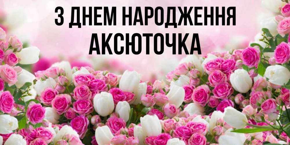Открытка на каждый день з підписом, Аксюточка З Днем народження открытка с разными розами Прикольна листівка з побажанням онлайн скачати безкоштовно 