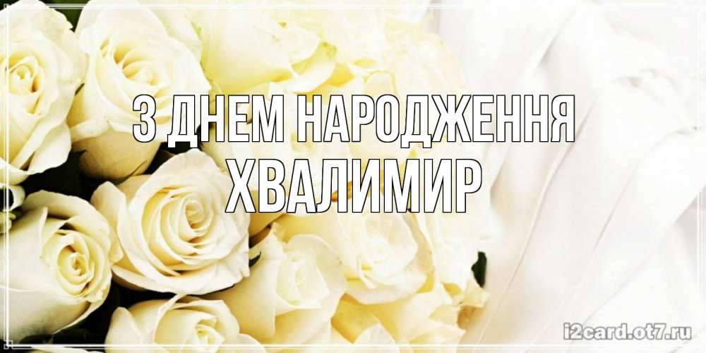 Открытка на каждый день з підписом, Хвалимир З Днем народження белые розы в букете Прикольна листівка з побажанням онлайн скачати безкоштовно 