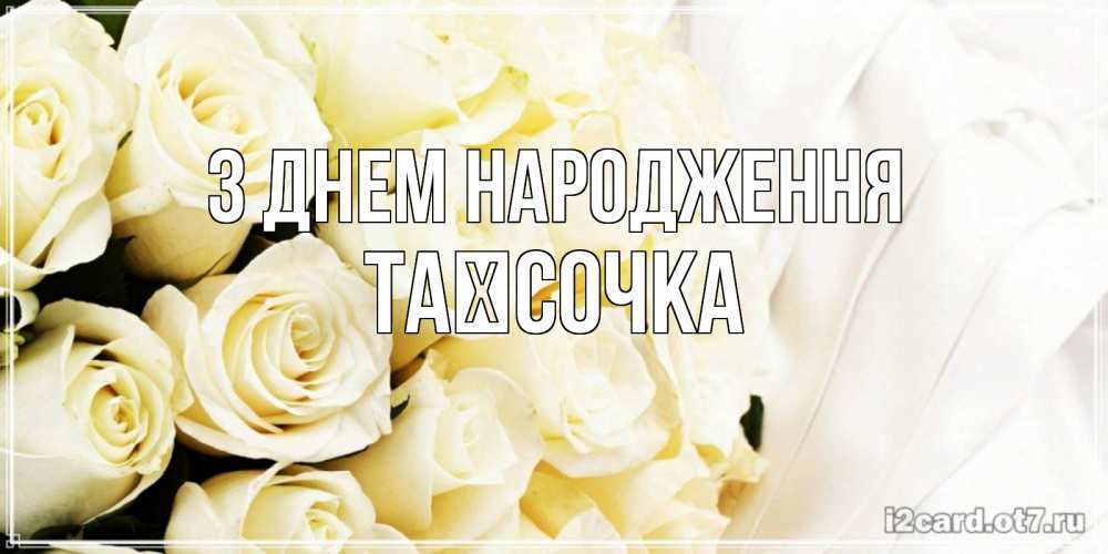 Открытка на каждый день з підписом, Таїсочка З Днем народження белые розы в букете Прикольна листівка з побажанням онлайн скачати безкоштовно 