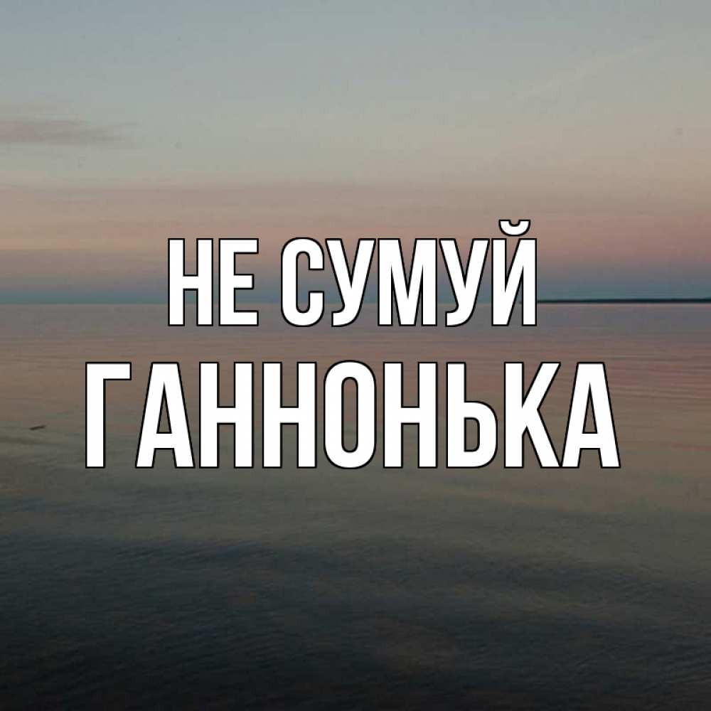 Открытка на каждый день з підписом, Ганнонька Не сумуй водная гладь Прикольна листівка з побажанням онлайн скачати безкоштовно 