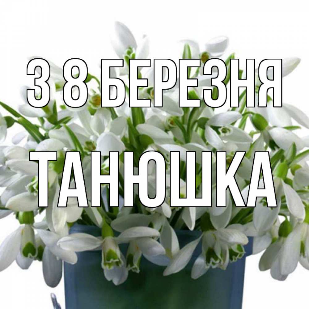 Открытка на каждый день з підписом, Танюшка З 8 БЕРЕЗНЯ цветы к международному женскому дню Прикольна листівка з побажанням онлайн скачати безкоштовно 