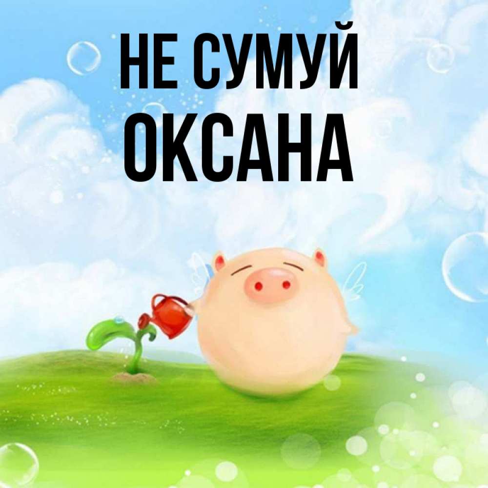 Открытка на каждый день з підписом, Оксана Не сумуй поливает цветок порося Прикольна листівка з побажанням онлайн скачати безкоштовно 